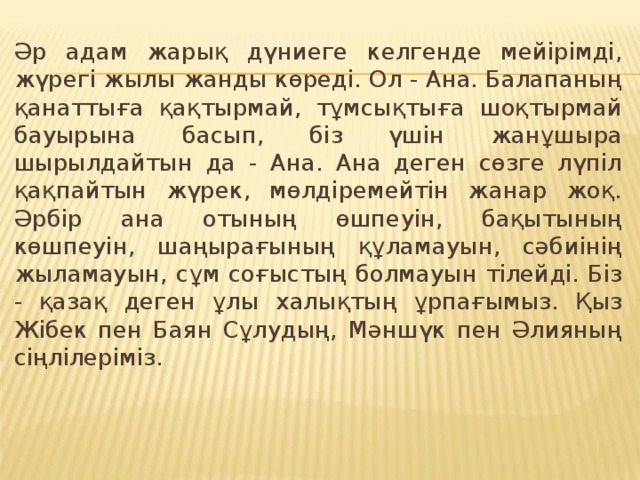 Әр адам жарық дүниеге келгенде мейірімді, жүрегі жылы жанды көреді. Ол - Ана. Балапаның қанаттыға қақтырмай, тұмсықтыға шоқтырмай бауырына басып, біз үшін жанұшыра шырылдайтын да - Ана. Ана деген сөзге лүпіл қақпайтын жүрек, мөлдіремейтін жанар жоқ. Әрбір ана отының өшпеуін, бақытының көшпеуін, шаңырағының құламауын, сәбиінің жыламауын, сұм соғыстың болмауын тілейді. Біз - қазақ деген ұлы халықтың ұрпағымыз. Қыз Жібек пен Баян Сұлудың, Мәншүк пен Әлияның сіңлілеріміз. 