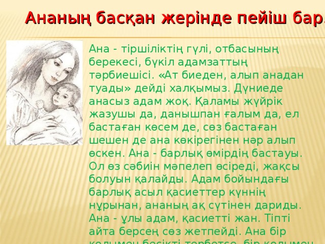 Ананың басқан жерінде пейіш бар.  Ана - тіршіліктің гүлі, отбасының берекесі, бүкіл адамзаттың тәрбиешісі. «Ат биеден, алып анадан туады» дейді халқымыз. Дүниеде анасыз адам жоқ. Қаламы жүйрік жазушы да, данышпан ғалым да, ел бастаған көсем де, сөз бастаған шешен де ана көкірегінен нәр алып өскен. Ана - барлық өмірдің бастауы. Ол өз сәбиін мәпелеп өсіреді, жақсы болуын қалайды. Адам бойындағы барлық асыл қасиеттер күннің нұрынан, ананың ақ сүтінен дариды. Ана - ұлы адам, қасиетті жан. Тіпті айта берсең сөз жетпейді. Ана бір қолымен бесікті тербетсе, бір қолымен әлемді тербетеді деген.