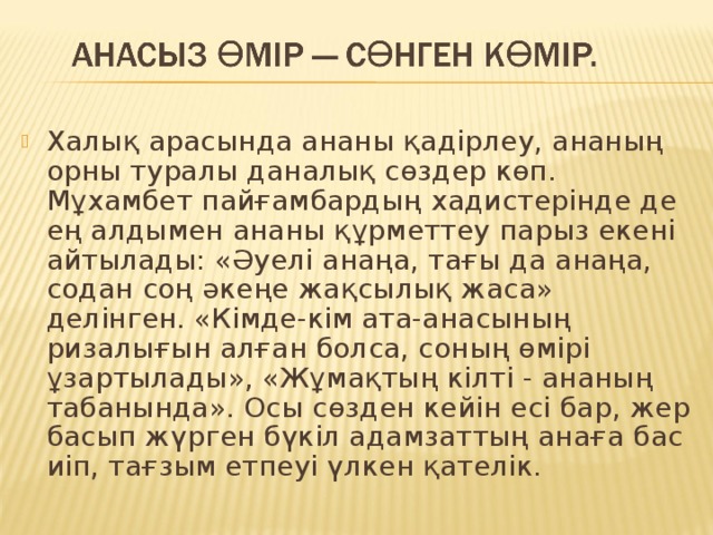 Халық арасында ананы қадірлеу, ананың орны туралы даналық сөздер көп. Мұхамбет пайғамбардың хадистерінде де ең алдымен ананы құрметтеу парыз екені айтылады: «Әуелі анаңа, тағы да анаңа, содан соң әкеңе жақсылық жаса» делінген. «Кімде-кім ата-анасының ризалығын алған болса, соның өмірі ұзартылады», «Жұмақтың кілті - ананың табанында». Осы сөзден кейін есі бар, жер басып жүрген бүкіл адамзаттың анаға бас иіп, тағзым етпеуі үлкен қателік. 