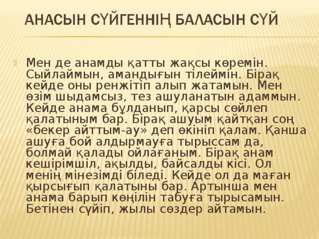 Мен де анамды қатты жақсы көремін. Сыйлаймын, амандығын тілеймін. Бірақ кейде оны ренжітіп алып жатамын. Мен өзім шыдамсыз, тез ашуланатын адаммын. Кейде анама бұлданып, қарсы сөйлеп қалатыным бар. Бірақ ашуым қайтқан соң «бекер айттым-ау» деп өкініп қалам. Қанша ашуға бой алдырмауға тырыссам да, болмай қалады ойлағаным. Бірақ анам кешірімшіл, ақылды, байсалды кісі. Ол менің мінезімді біледі. Кейде ол да маған қырсығып қалатыны бар. Артынша мен анама барып көңілін табуға тырысамын. Бетінен сүйіп, жылы сөздер айтамын. 