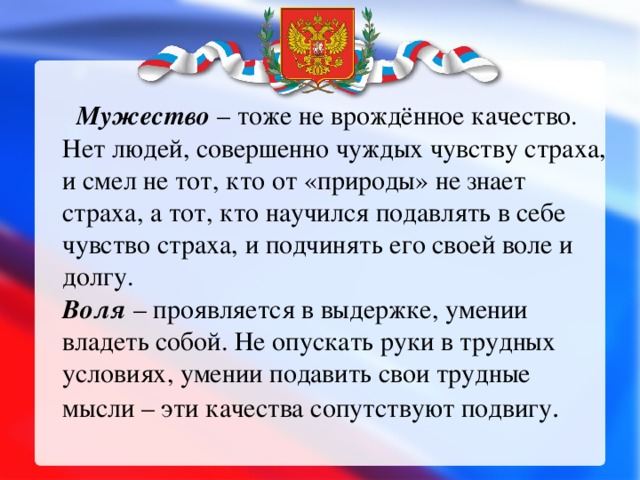   Мужество – тоже не врождённое качество. Нет людей, совершенно чуждых чувству страха, и смел не тот, кто от «природы» не знает страха, а тот, кто научился подавлять в себе чувство страха, и подчинять его своей воле и долгу.  Воля – проявляется в выдержке, умении владеть собой. Не опускать руки в трудных условиях, умении подавить свои трудные мысли – эти качества сопутствуют подвигу .