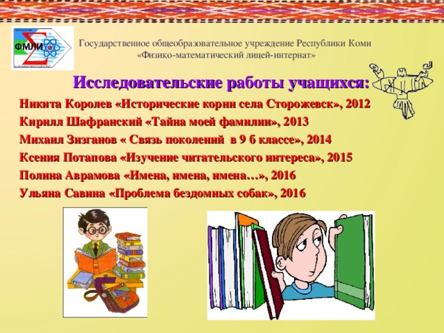 Государственное общеобразовательное учреждение Республики Коми  «Физико-математический лицей-интернат» Исследовательские работы учащихся:  Никита Королев «Исторические корни села Сторожевск», 2012 Кирилл Шафранский «Тайна моей фамилии», 2013 Михаил Зизганов « Связь поколений в 9 б классе», 2014 Ксения Потапова «Изучение читательского интереса», 2015 Полина Аврамова «Имена, имена, имена…», 2016 Ульяна Савина «Проблема бездомных собак», 2016