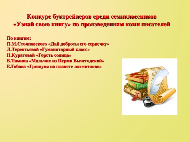 Конкурс буктрейлеров среди семиклассников «Узнай свою книгу» по произведениям коми писателей  По книгам: П.М.Столповского «Дай доброты его сердечку» Л.Терентьевой «Гуманитарный класс» Н.Куратовой «Горсть солнца» В.Тимина «Мальчик из Перми Вычегодской» Е.Габова «Гришуня на планете лохматиков»