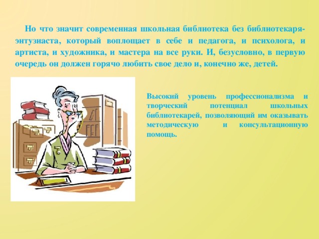 Но что значит современная школьная библиотека без библиотекаря-энтузиаста, который воплощает в себе и педагога, и психолога, и артиста, и художника, и мастера на все руки. И, безусловно, в первую очередь он должен горячо любить свое дело и, конечно же, детей.  Высокий уровень профессионализма и творческий потенциал школьных библиотекарей, позволяющий им оказывать методическую и консультационную помощь.