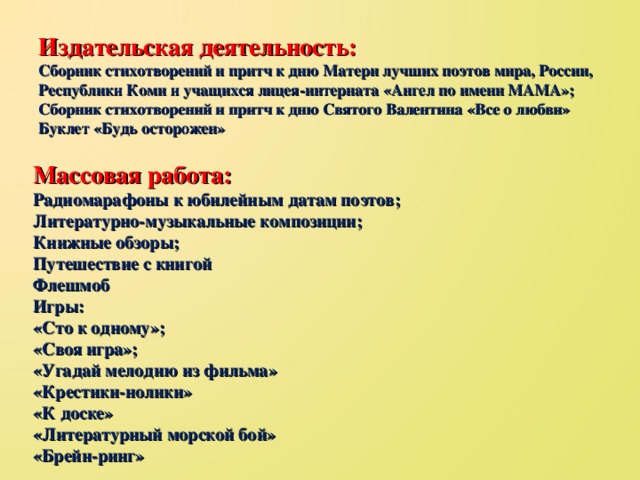 Издательская деятельность: Сборник стихотворений и притч к дню Матери лучших поэтов мира, России, Республики Коми и учащихся лицея-интерната «Ангел по имени МАМА»; Сборник стихотворений и притч к дню Святого Валентина «Все о любви» Буклет «Будь осторожен» Массовая работа: Радиомарафоны к юбилейным датам поэтов; Литературно-музыкальные композиции; Книжные обзоры; Путешествие с книгой Флешмоб Игры: «Сто к одному»; «Своя игра»; «Угадай мелодию из фильма» «Крестики-нолики» «К доске» «Литературный морской бой» «Брейн-ринг»