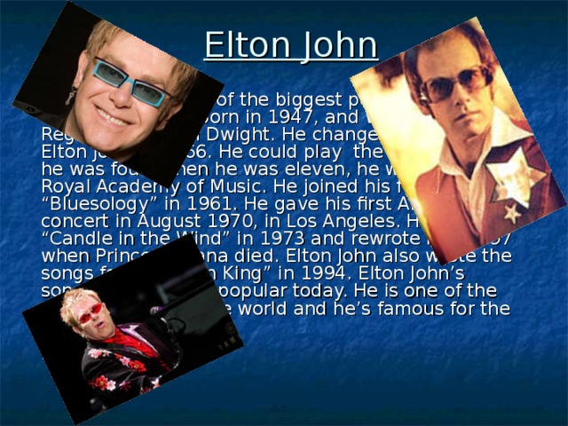 Elton John  Elton John  was one of the biggest pop superstars of the 70’s. He was born in 1947, and was called Reginald Kenneth Dwight. He changed his name to Elton John in 1966. He could play the piano when he was four. When he was eleven, he went to the Royal Academy of Music. He joined his first band “Bluesology” in 1961. He gave his first American concert in August 1970, in Los Angeles. He wrote “Candle in the Wind” in 1973 and rewrote it in 1997 when Princess Diana died. Elton John also wrote the songs for “The Lion King” in 1994. Elton John ’s songs are still very popular today. He is one of the richest singers in the world and he’s famous for the colourful costumes.