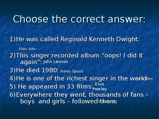 Choose the correct answer: 1)He was called Reginald Kenneth Dwight: 2)This singer recorded album “oops! I did it again”: 3)He died 1980: 4)He is one of the richest singer in the world: 5) He appeared in 33 films: 6)Everywhere they went, thousands of fans – boys and girls – followed them:  Elton John.  John Lennon  Britney Spears   Elton John. Elvis Presley  the Beatles