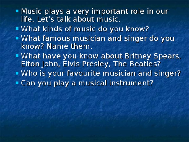 Music plays a very important role in our life. Let’s talk about music. What kinds of music do you know? What famous musician and singer do you know? Name them. What have you know about Britney Spears, Elton John, Elvis Presley, The Beatles? Who is your favourite musician and singer? Can you play a musical instrument?