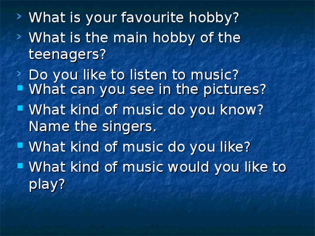 What is your favourite hobby? What is the main hobby of the teenagers? Do you like to listen to music? What can you see in the pictures? What kind of music do you know? Name the singers. What kind of music do you like? What kind of music would you like to play?