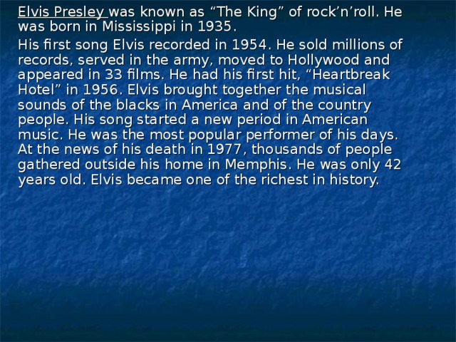 Elvis Presley  was known as “The King” of rock’n’roll. He was born in Mississippi in 1935.  His first song Elvis recorded in 1954. He sold millions of records, served in the army, moved to Hollywood and appeared in 33 films. He had his first hit, “Heartbreak Hotel” in 1956. Elvis brought together the musical sounds of the blacks in America and of the country people. His song started a new period in American music. He was the most popular performer of his days. At the news of his death in 1977, thousands of people gathered outside his home in Memphis. He was only 42 years old. Elvis became one of the richest in history.