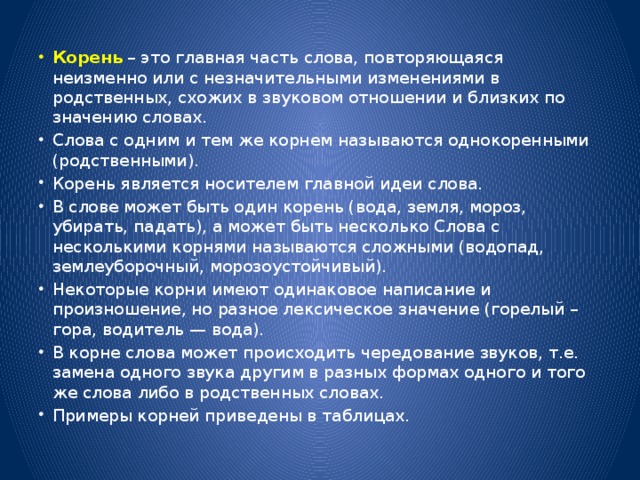 Корень – это главная часть слова, повторяющаяся неизменно или с незначительными изменениями в родственных, схожих в звуковом отношении и близких по значению словах. Слова с одним и тем же корнем называются однокоренными (родственными). Корень является носителем главной идеи слова. В слове может быть один корень (вода, земля, мороз, убирать, падать), а может быть несколько Слова с несколькими корнями называются сложными (водопад, землеуборочный, морозоустойчивый). Некоторые корни имеют одинаковое написание и произношение, но разное лексическое значение (горелый – гора, водитель — вода). В корне слова может происходить чередование звуков, т.е. замена одного звука другим в разных формах одного и того же слова либо в родственных словах. Примеры корней приведены в таблицах.