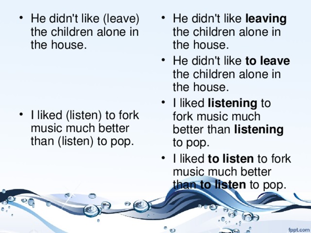 He didn't like (leave) the children alone in the house.    I liked (listen) to fork music much better than (listen) to pop. He didn't like leaving the children alone in the house. He didn't like to leave the children alone in the house. I liked listening to fork music much better than listening to pop. I liked to listen to fork music much better than to listen to pop.