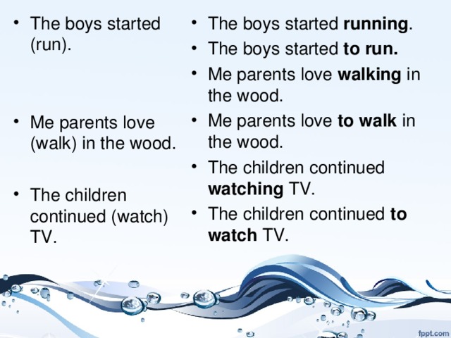 The boys started (run).   Me parents love (walk) in the wood.  The children continued (watch) TV. The boys started running . The boys started to run. Me parents love walking in the wood. Me parents love to walk in the wood. The children continued watching TV. The children continued to watch TV.