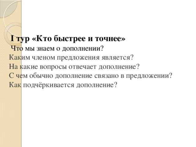 I тур «Кто быстрее и точнее» Что мы знаем о дополнении? Каким членом предложения является? На какие вопросы отвечает дополнение? С чем обычно дополнение связано в предложении? Как подчёркивается дополнение?