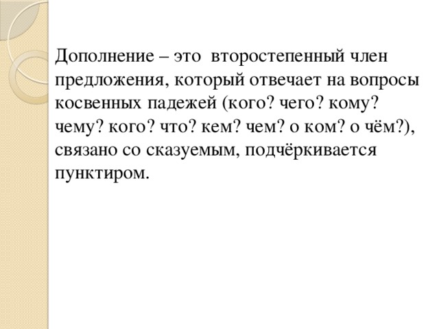 Дополнение – это  второстепенный член предложения, который отвечает на вопросы косвенных падежей (кого? чего? кому? чему? кого? что? кем? чем? о ком? о чём?), связано со сказуемым, подчёркивается пунктиром.