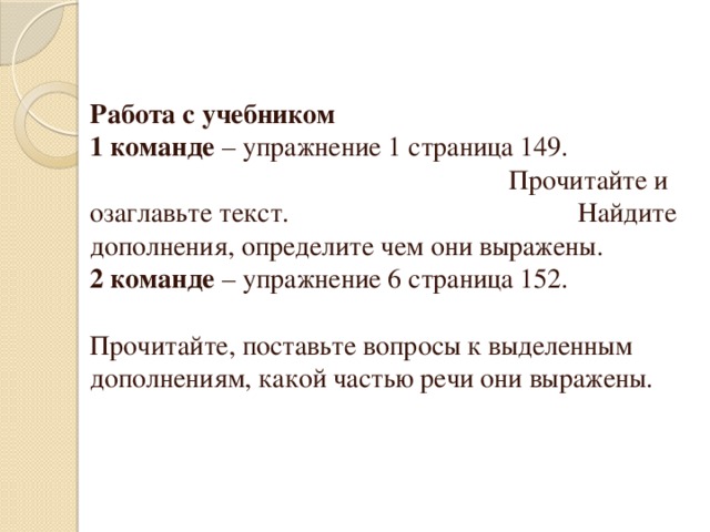 Работа с учебником 1 команде – упражнение 1 страница 149. Прочитайте и озаглавьте текст. Найдите дополнения, определите чем они выражены. 2 команде – упражнение 6 страница 152. Прочитайте, поставьте вопросы к выделенным дополнениям, какой частью речи они выражены.