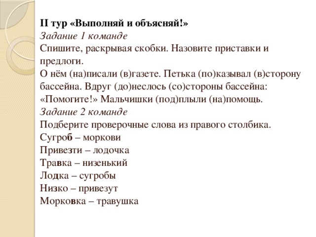 II тур «Выполняй и объясняй!» Задание 1 команде Спишите, раскрывая скобки. Назовите приставки и предлоги. О нём (на)писали (в)газете. Петька (по)казывал (в)сторону бассейна. Вдруг (до)неслось (со)стороны бассейна: «Помогите!» Мальчишки (под)плыли (на)помощь. Задание 2 команде Подберите проверочные слова из правого столбика. Сугро б – моркови Приве з ти – лодочка Тра в ка – низенький Ло д ка – сугробы Ни з ко – привезут Морко в ка – травушка