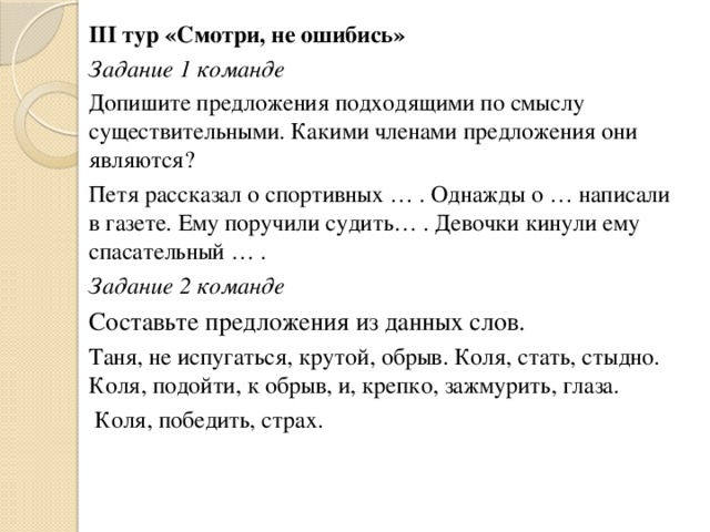 III тур «Смотри, не ошибись» Задание 1 команде Допишите предложения подходящими по смыслу существительными. Какими членами предложения они являются? Петя рассказал о спортивных … . Однажды о … написали в газете. Ему поручили судить… . Девочки кинули ему спасательный … . Задание 2 команде Составьте предложения из данных слов. Таня, не испугаться, крутой, обрыв. Коля, стать, стыдно. Коля, подойти, к обрыв, и, крепко, зажмурить, глаза.  Коля, победить, страх.