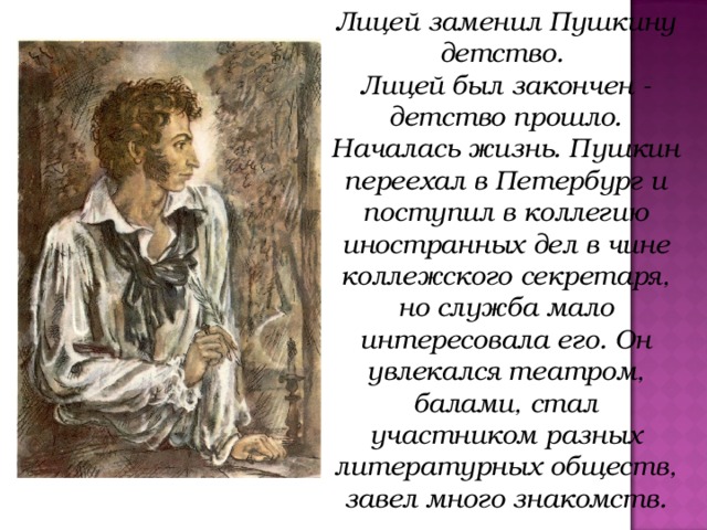 Лицей заменил Пушкину детство. Лицей был закончен - детство прошло. Началась жизнь. Пушкин переехал в Петербург и поступил в коллегию иностранных дел в чине коллежского секретаря, но служба мало интересовала его. Он увлекался театром, балами, стал участником разных литературных обществ, завел много знакомств.