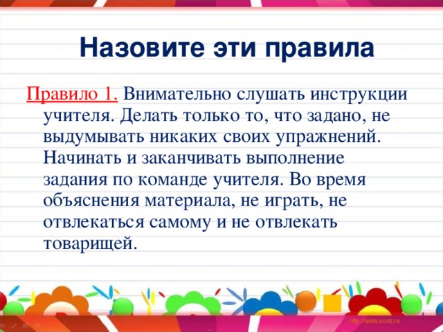 Назовите эти правила Правило 1.  Внимательно слушать инструкции учителя. Делать только то, что задано, не выдумывать никаких своих упражнений. Начинать и заканчивать выполнение задания по команде учителя. Во время объяснения материала, не играть, не отвлекаться самому и не отвлекать товарищей.