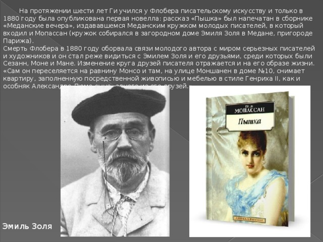 На протяжении шести лет Ги учился у Флобера писательскому искусству и только в 1880 году была опубликована первая новелла: рассказ «Пышка» был напечатан в сборнике «Меданские вечера», издававшемся Меданским кружком молодых писателей, в который входил и Мопассан (кружок собирался в загородном доме Эмиля Золя в Медане, пригороде Парижа). Смерть Флобера в 1880 году оборвала связи молодого автора с миром серьезных писателей и художников и он стал реже видиться с Эмилем Золя и его друзьями, среди которых были Сезанн, Моне и Мане. Изменение круга друзей писателя отражается и на его образе жизни. «Сам он переселяется на равнину Монсо и там, на улице Моншанен в доме №10, снимает квартиру, заполненную посредственной живописью и мебелью в стиле Генриха II, как и особняк Александра Дюма-сына, одного из его друзей.» Эмиль Золя