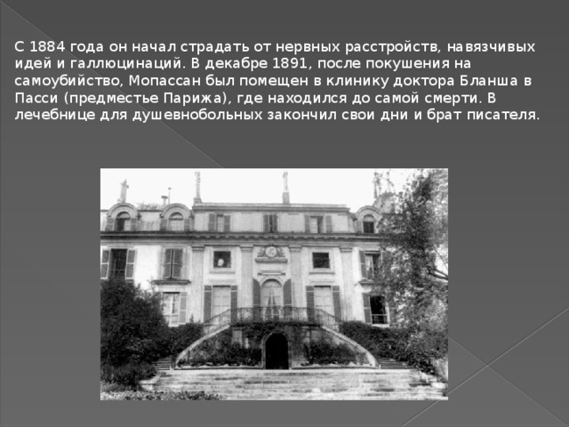 С 1884 года он начал страдать от нервных расстройств, навязчивых идей и галлюцинаций. В декабре 1891, после покушения на самоубийство, Мопассан был помещен в клинику доктора Бланша в Пасси (предместье Парижа), где находился до самой смерти. В лечебнице для душевнобольных закончил свои дни и брат писателя.