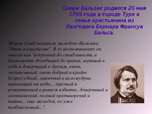 Оноре Бальзак родился 20 мая 1799 года в городе Туре в семье крестьянина из Лангедока Бернара Франсуа Бальса. Жорж Санд называла молодого Бальзака 