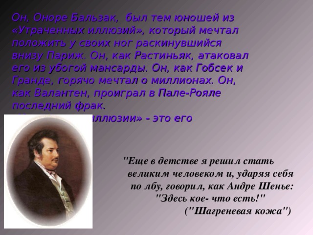 Он, Оноре Бальзак, был тем юношей из «Утраченных иллюзий», который мечтал положить у своих ног раскинувшийся внизу Париж. Он, как Растиньяк, атаковал его из убогой мансарды. Он, как Гобсек и Гранде, горячо мечтал о миллионах. Он, как Валантен, проиграл в Пале-Рояле последний фрак. «Утраченные иллюзии» - это его иллюзии.  