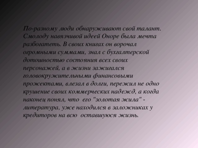 По-разному люди обнаруживают свой талант. Смолоду навязчивой идеей Оноре была мечта разбогатеть. В своих книгах он ворочал огромными суммами, знал с бухгалтерской дотошностью состояния всех своих персонажей, а в жизни зажигался головокружительными финансовыми прожектами, влезал в долги, пережил не одно крушение своих коммерческих надежд, а когда наконец понял, что его 