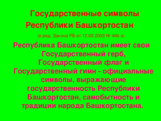 Государственные символы Республики Башкортостан   (в ред. Закона РБ от 12.02.2003 № 466-з)   Республика Башкортостан имеет свои Государственный герб, Государственный флаг и Государственный гимн - официальные символы, выражающие государственность Республики Башкортостан, самобытность и традиции народа Башкортостана.