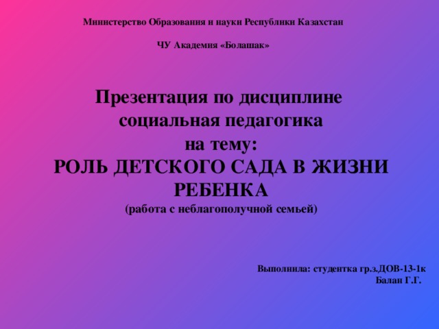 Министерство Образования и науки Республики Казахстан   ЧУ Академия «Болашак»   Презентация по дисциплине социальная педагогика на тему: РОЛЬ ДЕТСКОГО САДА В ЖИЗНИ РЕБЕНКА (работа с неблагополучной семьей)   Выполнила: студентка гр.з.ДОВ -13-1к Балан Г.Г.