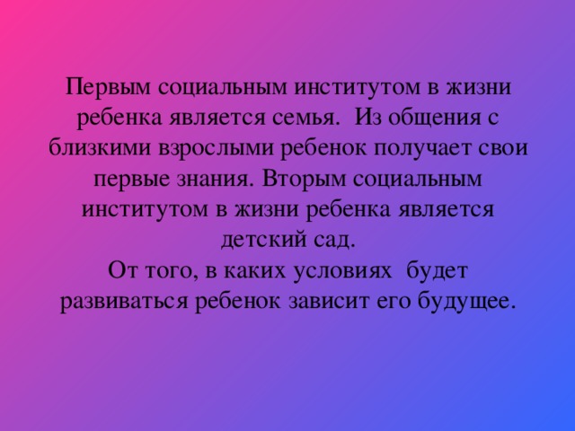 Первым социальным институтом в жизни ребенка является семья. Из общения с близкими взрослыми ребенок получает свои первые знания. Вторым социальным институтом в жизни ребенка является детский сад.  От того, в каких условиях будет развиваться ребенок зависит его будущее.