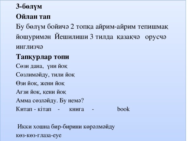 3-бөлүм Ойлан тап Бу бөлүм бойичә 2 топқа айрим-айрим тепишмақ йошуримән Йешилиши 3 тилда қазақчә орусчә инглизчә Тапқурлар топи Сөзи дана, үни йоқ Сөзлимәйду, тили йоқ Өзи йоқ, жени йоқ Ағзи йоқ, қени йоқ Амма сөзләйду. Бу немә? Китап - кітап - книга - book   Икки хошна бир-бирини көрәлмәйду көз-көз-глаза-еуе