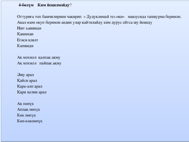   4-бөлүм Ким йеңилмәйду ?   Оттуриға топ башчилирини чақирип « Дудуқлимай тез оқи» мавзусида тапшурма беримән. Авал өзәм оқуп беримән андин улар қайтилайду ким дурус ейтса шу йеңиду Ишт һавшиди Қаңшиди Егиси қәвәт Капшиди   Ақ мәхмәл қалпақ ақму Ақ мәхмәл пайпақ ақму   Әшу арал Қайси арал Қара-алп арал Қари қелин арал   Ақ пөпүк Аппақ пөпүк Көк пөпүк Көп-көкпөпүк