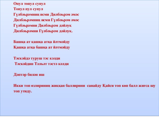 Опул топул супул Топул пул супул Гүлбәһрәмниң исми Дилбәһрәм әмәс Дилбәһрәмниң исми Гүлбәһрәм әмәс Гүлбәһрәмни Дилбәһрәм дәйлуқ Дилбәһрәмни Гүлбәһрәм дәйлуқ.   Башқа ат қашқа атқа йәтмәйду Қашқа атқа башқа ат йәтмәйду   Тәскәйдә туруш тәс кәлди  Тәскәйдин Тәлһәт тәстә кәлди   Дәптәр билән иш   Икки топ өзлириниң жиққан баллирини санайду Қайси топ көп балл жиғса шу топ утиду.     