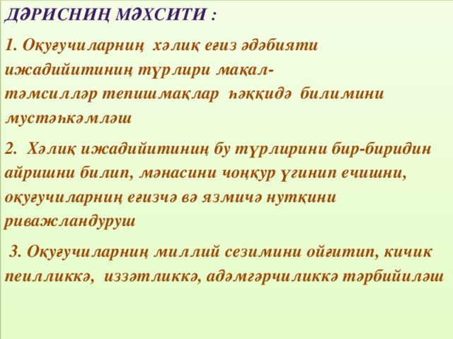 Дәрисниң мәхсити : 1. Оқуғучиларниң хәлиқ еғиз әдәбияти ижадийитиниң түрлири мақал- тәмсилләр тепишмақлар һәққидә билимини мустәһкәмләш 2. Хәлиқ ижадийитиниң бу түрлирини бир-биридин айришни билип, мәнасини чоңқур үгинип ечишни, оқуғучиларниң еғизчә вә язмичә нутқини риважландуруш  3. Оқуғучиларниң миллий сезимини ойғитип, кичик пеилликкә, иззәтликкә, адәмгәрчиликкә тәрбийиләш