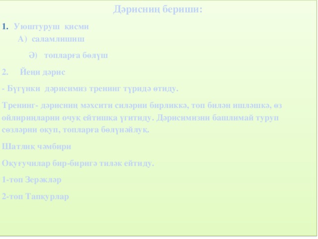 Дәрисниң бериши: Уюштуруш қисми А) саламлишиш  Ә) топларға бөлүш 2. Йеңи дәрис - Бүгүнки дәрисимиз тренинг түридә өтиду. Тренинг- дәрисниң мәхсити силәрни бирликкә, топ билән ишләшкә, өз ойлириңларни очуқ ейтишқа үгитиду. Дәрисимизни башлимай туруп сөзләрни оқуп, топларға бөлүнәйлуқ. Шатлиқ чәмбири Оқуғучилар бир-биригә тиләк ейтиду. 1-топ Зерәкләр 2-топ Тапқурлар