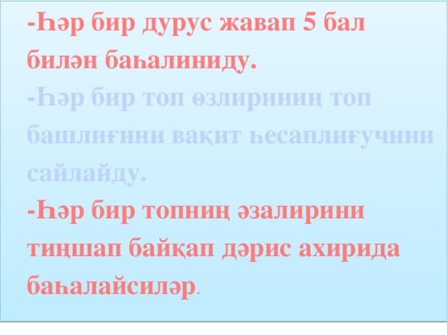 -Һәр бир дурус жавап 5 бал билән баһалиниду. -Һәр бир топ өзлириниң топ башлиғини вақит һесаплиғучини сайлайду. -Һәр бир топниң әзалирини тиңшап байқап дәрис ахирида баһалайсиләр .