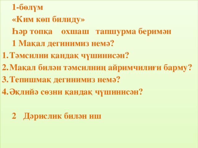 1-бөлүм «Ким көп билиду» Һәр топқа охшаш тапшурма беримән 1 Мақал дегинимиз немә? Тәмсилни қандақ чүшинисән? Мақал билән тәмсилниң айримчилиғи барму? Тепишмақ дегинимиз немә? Әқлийә сөзни қандақ чүшинисән?   Дәрислик билән иш