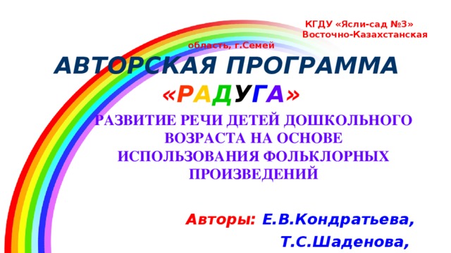 КГДУ «Ясли-сад №3»  Восточно-Казахстанская область, г.Семей  АВТОРСКАЯ ПРОГРАММА   « Р А Д У Г А » РАЗВИТИЕ РЕЧИ ДЕТЕЙ ДОШКОЛЬНОГО ВОЗРАСТА НА ОСНОВЕ ИСПОЛЬЗОВАНИЯ ФОЛЬКЛОРНЫХ ПРОИЗВЕДЕНИЙ  Авторы:  Е.В.Кондратьева, Т.С.Шаденова, В.В.Шанина