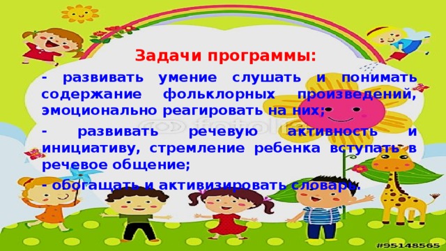 Задачи программы:   - развивать умение слушать и понимать содержание фольклорных произведений, эмоционально реагировать на них; - развивать речевую активность и инициативу, стремление ребенка вступать в речевое общение; - обогащать и активизировать словарь.