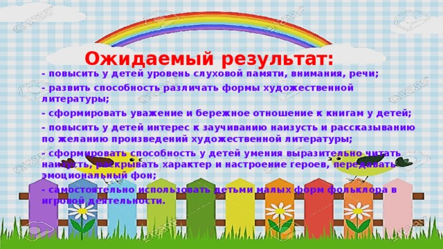 Ожидаемый результат:   - повысить у детей уровень слуховой памяти, внимания, речи; - развить способность различать формы художественной литературы; - сформировать уважение и бережное отношение к книгам у детей; - повысить у детей интерес к заучиванию наизусть и рассказыванию по желанию произведений художественной литературы; - сформировать способность у детей умения выразительно читать наизусть, раскрывать характер и настроение героев, передавать эмоциональный фон; - самостоятельно использовать детьми малых форм фольклора в игровой деятельности.