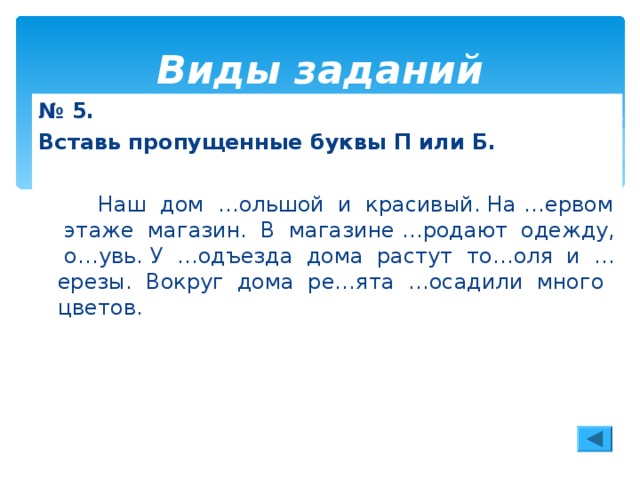 Виды заданий № 5. Вставь пропущенные буквы П или Б.   Наш дом …ольшой и красивый. На …ервом этаже магазин. В магазине …родают одежду, о…увь. У …одъезда дома растут то…оля и …ерезы. Вокруг дома ре…ята …осадили много цветов.