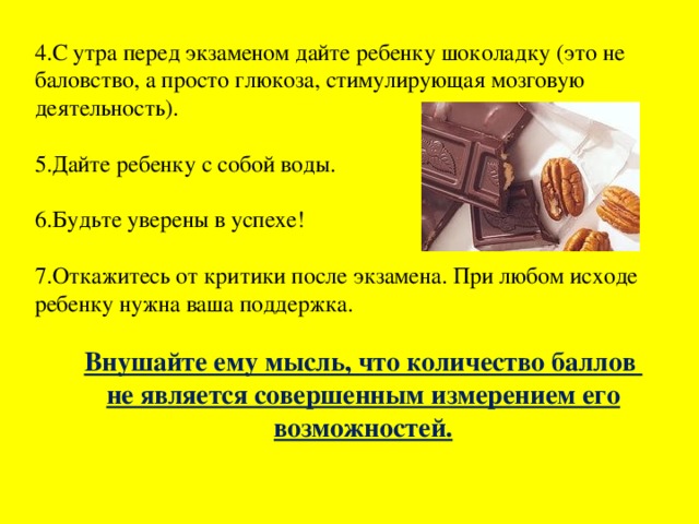 4.С утра перед экзаменом дайте ребенку шоколадку (это не баловство, а просто глюкоза, стимулирующая мозговую деятельность). 5.Дайте ребенку с собой воды. 6.Будьте уверены в успехе! 7.Откажитесь от критики после экзамена. При любом исходе ребенку нужна ваша поддержка. Внушайте ему мысль, что количество баллов не является совершенным измерением его возможностей.