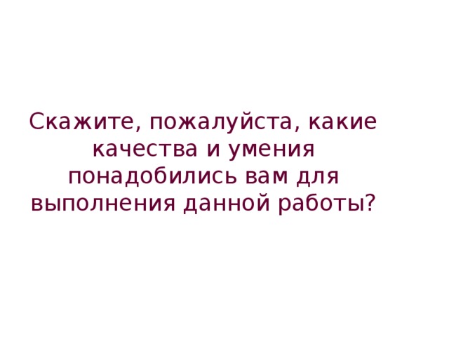 Скажите, пожалуйста, какие качества и умения понадобились вам для выполнения данной работы?