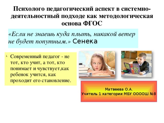 Психолого педагогический аспект в системно-деятельностный подходе как методологическая основа ФГОС «Если не знаешь куда плыть, никакой ветер не будет попутным.» Сенека Современный педагог - не тот, кто учит, а тот, кто понимает и чувствует,как ребенок учится, как проходит его становление. Матвеева О.А. Учитель 1 категории МБУ ООООШ №8