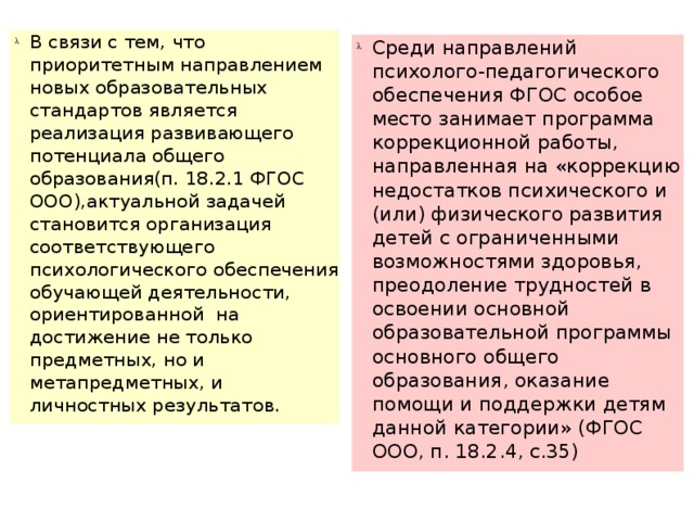 В связи с тем, что приоритетным направлением новых образовательных стандартов является реализация развивающего потенциала общего образования(п. 18.2.1 ФГОС ООО),актуальной задачей становится организация соответствующего психологического обеспечения обучающей деятельности, ориентированной на достижение не только предметных, но и метапредметных, и личностных результатов. Среди направлений психолого-педагогического обеспечения ФГОС особое место занимает программа коррекционной работы, направленная на «коррекцию недостатков психического и (или) физического развития детей с ограниченными возможностями здоровья, преодоление трудностей в освоении основной образовательной программы основного общего образования, оказание помощи и поддержки детям данной категории» (ФГОС ООО, п. 18.2.4, с.35)