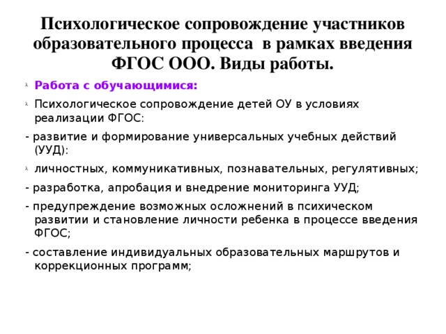 Психологическое сопровождение участников образовательного процесса в рамках введения ФГОС ООО. Виды работы. Работа с обучающимися:  Психологическое сопровождение детей ОУ в условиях реализации ФГОС: - развитие и формирование универсальных учебных действий (УУД): личностных, коммуникативных, познавательных, регулятивных; - разработка, апробация и внедрение мониторинга УУД; - предупреждение возможных осложнений в психическом развитии и становление личности ребенка в процессе введения ФГОС; - составление индивидуальных образовательных маршрутов и коррекционных программ;