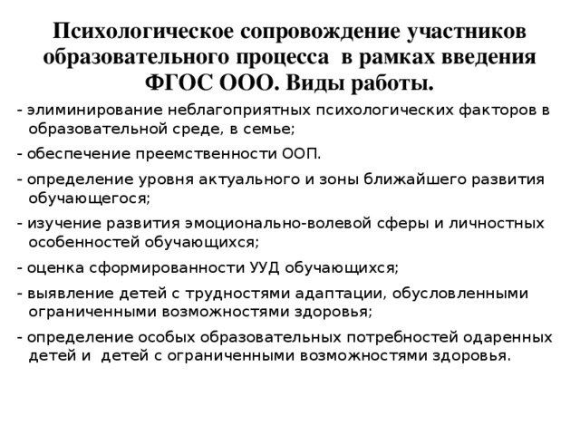 Психологическое сопровождение участников образовательного процесса в рамках введения ФГОС ООО. Виды работы. - элиминирование неблагоприятных психологических факторов в образовательной среде, в семье; - обеспечение преемственности ООП. - определение уровня актуального и зоны ближайшего развития обучающегося; - изучение развития эмоционально-волевой сферы и личностных особенностей обучающихся; - оценка сформированности УУД обучающихся; - выявление детей с трудностями адаптации, обусловленными ограниченными возможностями здоровья; - определение особых образовательных потребностей одаренных детей и детей с ограниченными возможностями здоровья.