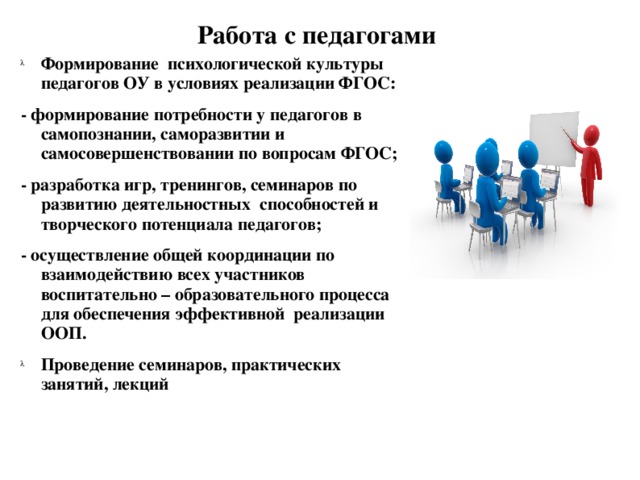 Работа с педагогами Формирование психологической культуры педагогов ОУ в условиях реализации ФГОС: - формирование потребности у педагогов в самопознании, саморазвитии и самосовершенствовании по вопросам ФГОС; - разработка игр, тренингов, семинаров по развитию деятельностных способностей и творческого потенциала педагогов; - осуществление общей координации по взаимодействию всех участников воспитательно – образовательного процесса для обеспечения эффективной реализации ООП.